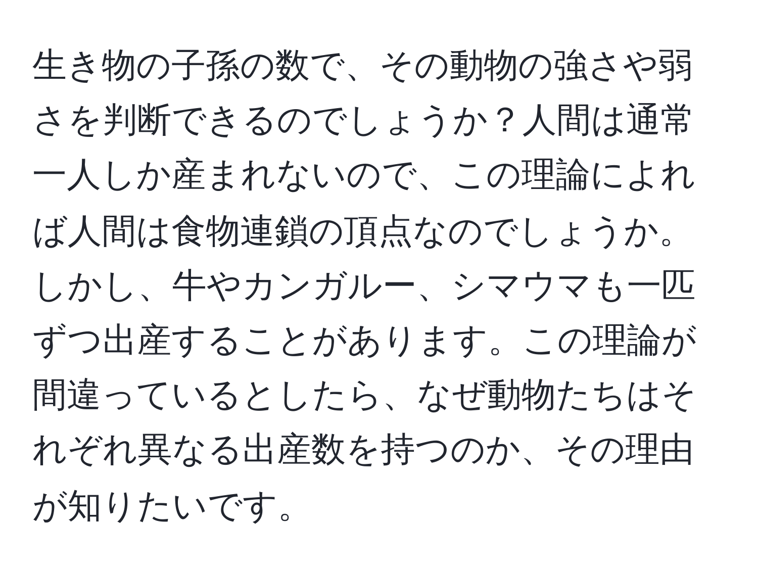 生き物の子孫の数で、その動物の強さや弱さを判断できるのでしょうか？人間は通常一人しか産まれないので、この理論によれば人間は食物連鎖の頂点なのでしょうか。しかし、牛やカンガルー、シマウマも一匹ずつ出産することがあります。この理論が間違っているとしたら、なぜ動物たちはそれぞれ異なる出産数を持つのか、その理由が知りたいです。