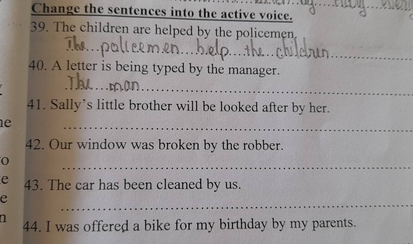 Change the sentences into the active voice. 
39. The children are helped by the policemen. 
_ 
__ 
__ 
40. A letter is being typed by the manager. 
_ 
_ 
__ 
41. Sally’s little brother will be looked after by her. 
le 
_ 
42. Our window was broken by the robber. 
_ 
0 
e 43. The car has been cleaned by us. 
e 
_ 
a 
44. I was offered a bike for my birthday by my parents.