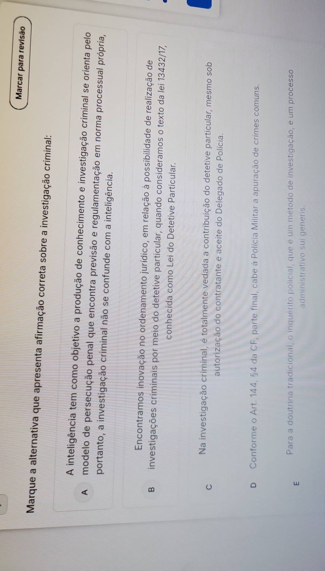 Marcar para revisão
Marque a alternativa que apresenta afirmação correta sobre a investigação criminal:
A inteligência tem como objetivo a produção de conhecimento e investigação criminal se orienta pelo
A modelo de persecução penal que encontra previsão e regulamentação em norma processual própria,
portanto, a investigação criminal não se confunde com a inteligência.
Encontramos inovação no ordenamento jurídico, em relação à possibilidade de realização de
B investigações criminais por meio do detetive particular, quando consideramos o texto da lei 13432/17,
conhecida como Lei do Detetive Particular.
C
Na investigação criminal, é totalmente vedada a contribuição do detetive particular, mesmo sob
autorização do contratante e aceite do Delegado de Polícia.
D Conforme o Art. 144, §4 da CF, parte final, cabe à Polícia Militar a apuração de crimes comuns.
Para a doutrina tradicional, o inquérito policial, que é um método de investigação, é um processo
E
administrativo sui generis.