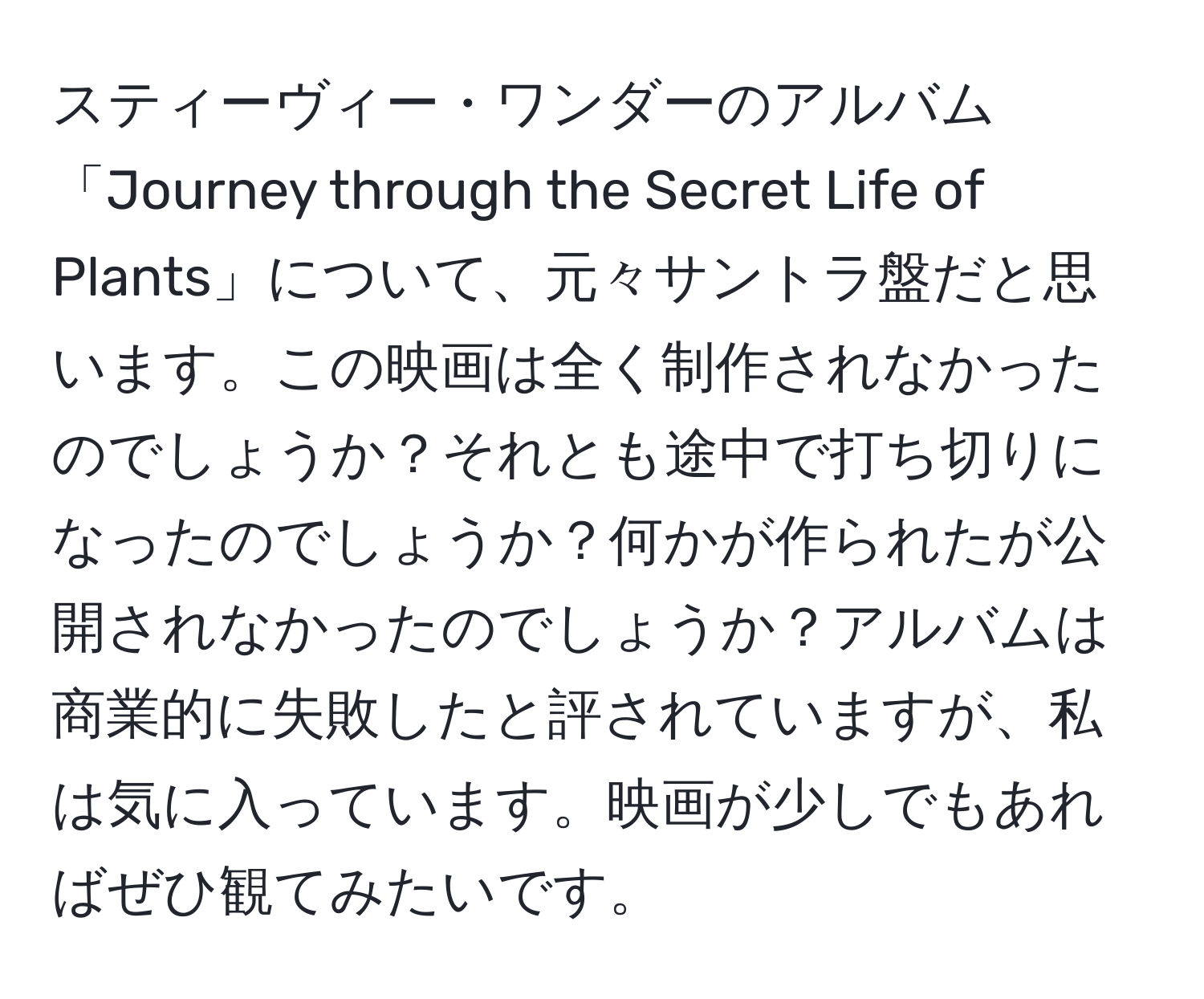 スティーヴィー・ワンダーのアルバム「Journey through the Secret Life of Plants」について、元々サントラ盤だと思います。この映画は全く制作されなかったのでしょうか？それとも途中で打ち切りになったのでしょうか？何かが作られたが公開されなかったのでしょうか？アルバムは商業的に失敗したと評されていますが、私は気に入っています。映画が少しでもあればぜひ観てみたいです。