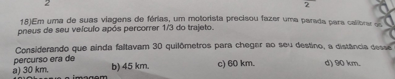 2
2
18)Em uma de suas viagens de férias, um motorista precisou fazer uma parada para calibrar os
pneus de seu veículo após percorrer 1/3 do trajeto.
Considerando que ainda faltavam 30 quilômetros para chegar ao seu destino, a distância desse
percurso era de
a) 30 km. b) 45 km.
c) 60 km. d) 90 km.