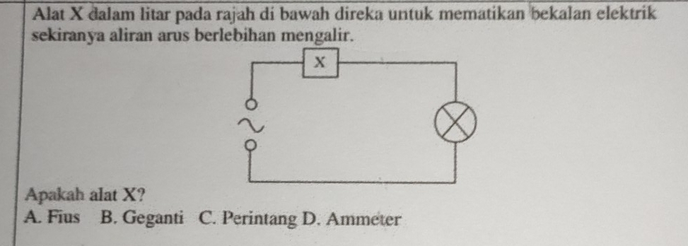 Alat X dalam litar pada rajah di bawah direka untuk mematikan bekalan elektrik
sekiranya aliran arus berlebihan mengalir.
Apakah alat X?
A. Fius B. Geganti C. Perintang D. Ammeter