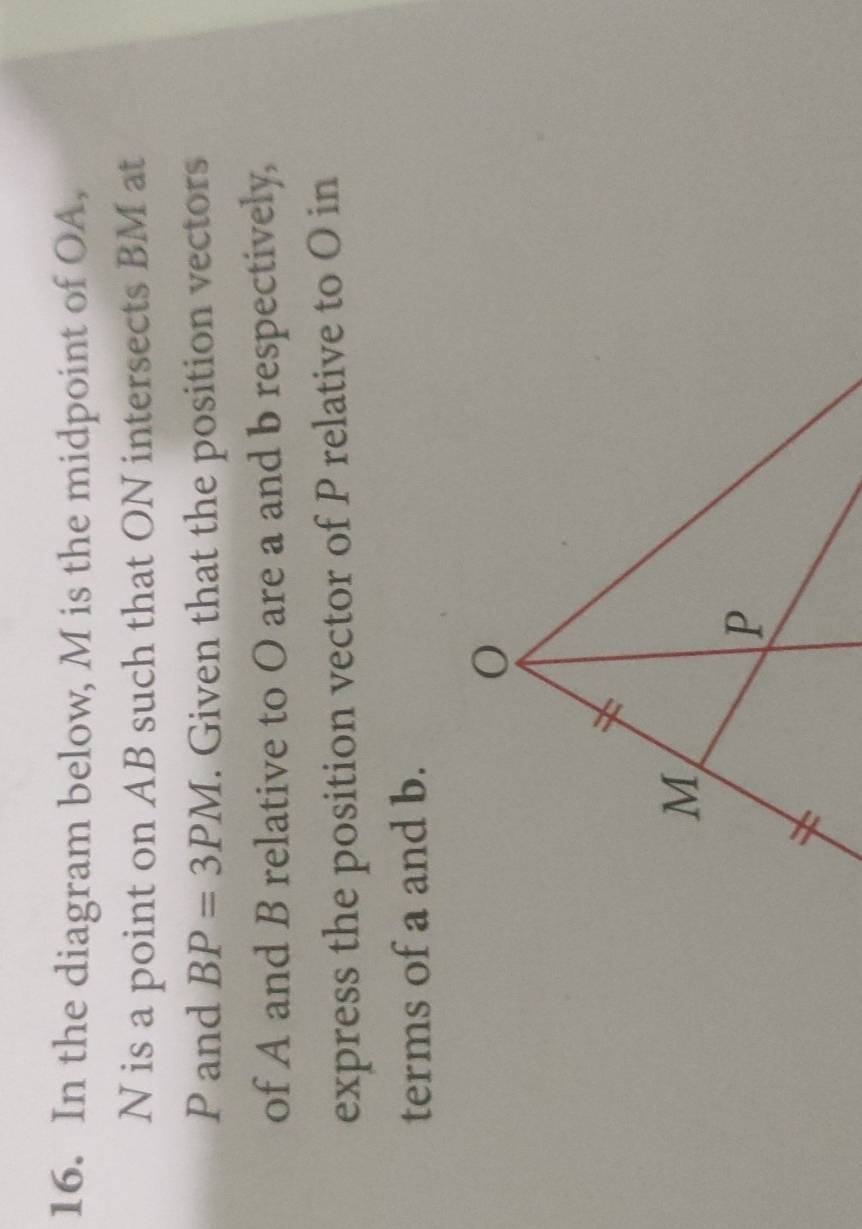 In the diagram below, M is the midpoint of OA,
N is a point on AB such that ON intersects BM at
P and BP=3PM. Given that the position vectors 
of A and B relative to O are a and b respectively, 
express the position vector of P relative to O in 
terms of a and b.