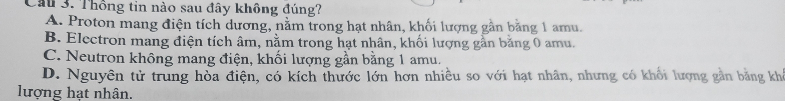 Thông tin nào sau đây không đúng?
A. Proton mang điện tích dương, năm trong hạt nhân, khối lượng gần băng 1 amu.
B. Electron mang điện tích âm, nằm trong hạt nhân, khối lượng gần bằng 0 amu.
C. Neutron không mang điện, khối lượng gần bằng 1 amu.
D. Nguyên tử trung hòa điện, có kích thước lớn hơn nhiều so với hạt nhân, nhưng có khối lượng gần bằng khá
lượng hat nhân.