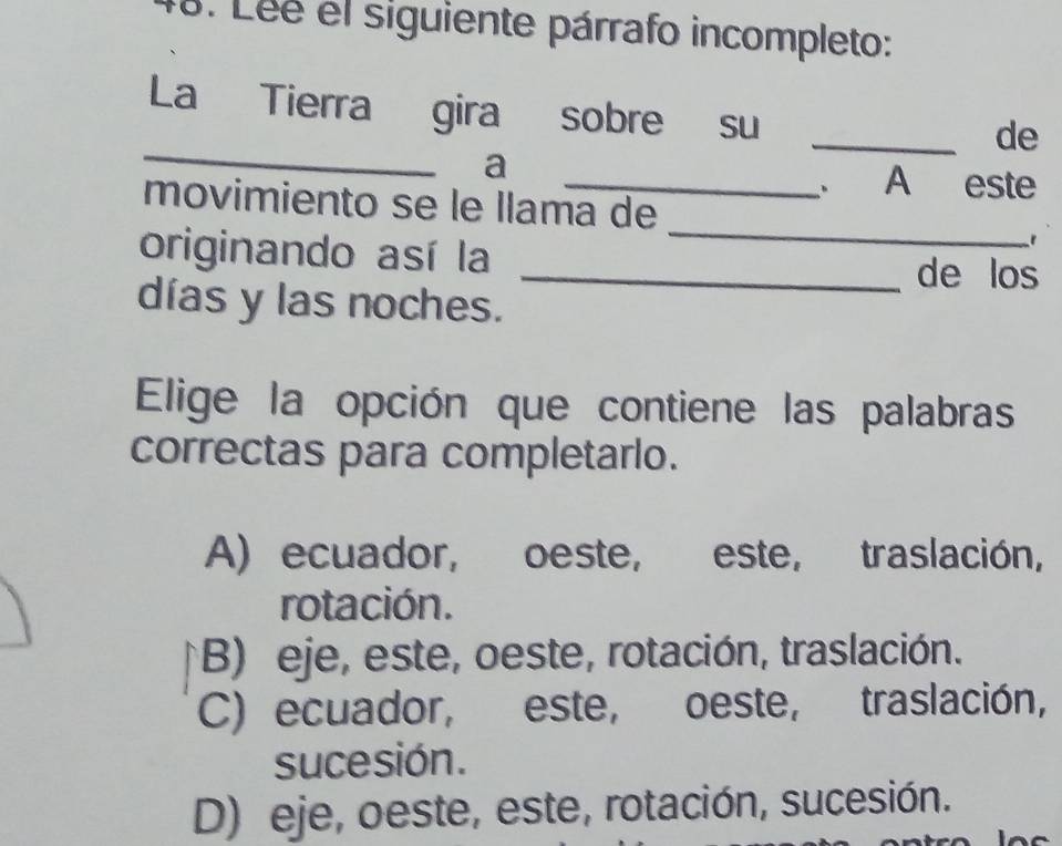 Léé el siguiente párrafo incompleto:
_
La Tierra gira sobre su
_de
a
_、 A este
_
movimiento se le llama de
originando así la _de los
días y las noches.
Elige la opción que contiene las palabras
correctas para completarlo.
A) ecuador, oeste, este, traslación,
rotación.
B) eje, este, oeste, rotación, traslación.
C) ecuador, este, oeste, traslación,
sucesión.
D) eje, oeste, este, rotación, sucesión.