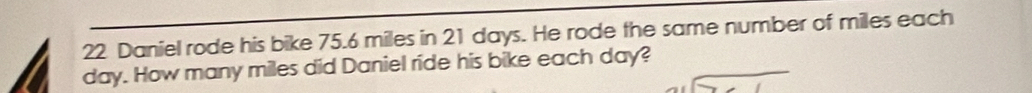 Daniel rode his bike 75.6 miles in 21 days. He rode the same number of miles each
day. How many miles did Daniel ride his bike each day?