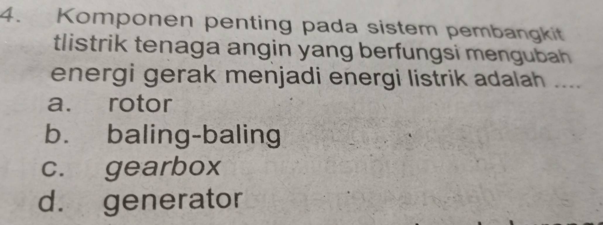 Komponen penting pada sistem pembangkit
tlistrik tenaga angin yang berfungsi mengubah 
energi gerak menjadi energi listrik adalah ....
a. rotor
b. baling-baling
c. gearbox
d. generator