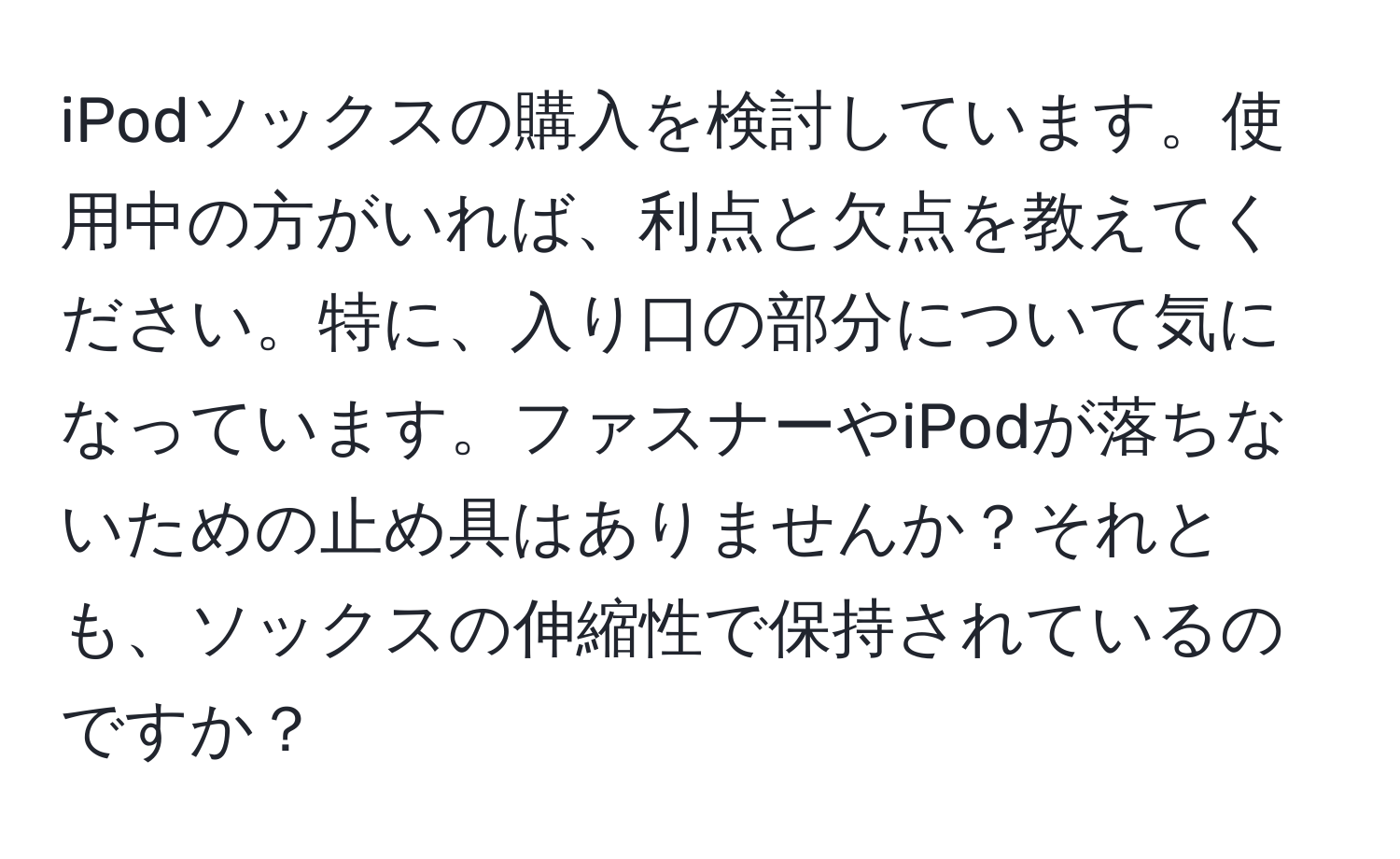 iPodソックスの購入を検討しています。使用中の方がいれば、利点と欠点を教えてください。特に、入り口の部分について気になっています。ファスナーやiPodが落ちないための止め具はありませんか？それとも、ソックスの伸縮性で保持されているのですか？