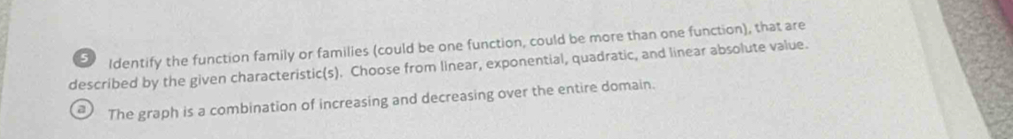 Identify the function family or families (could be one function, could be more than one function), that are
described by the given characteristic(s). Choose from linear, exponential, quadratic, and linear absolute value.
a The graph is a combination of increasing and decreasing over the entire domain.