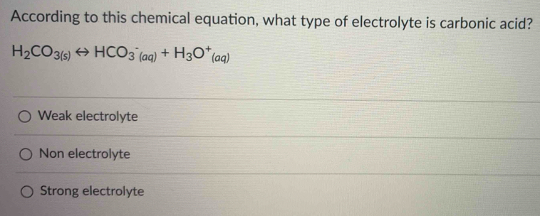 According to this chemical equation, what type of electrolyte is carbonic acid?
H_2CO_3(s)rightarrow HCO_3^(-(aq)+H_3)O^+(aq)
Weak electrolyte
Non electrolyte
Strong electrolyte