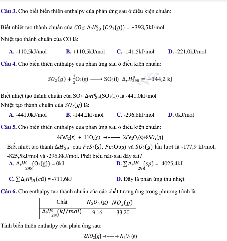 Cho biết biến thiên enthalpy của phản ứng sau ở điều kiện chuẩn:
Biết nhiệt tạo thành chuẩn của CO_2:△ _fH_29(CO_2(g))=-393,5kJ/mol
Nhiệt tạo thành chuẩn của CO là:
A. -110,5kJ/mol B. +110,5kJ/mol C. -141,5kJ/mol D. -221,0kJ/mol
Câu 4. Cho biến thiên enthalpy của phản ứng sau ở điều kiện chuẩn:
SO_2(g)+ 1/2 O_2(g)to SO_3(l)△ _rH_(298)^0=-144,2kJ
Biết nhiệt tạo thành chuẩn ciaSO_3:△ _fH_29(SO_3(l)) là -441,0kJ/mol
Nhiệt tạo thành chuẩn ciaSO_2(g) là:
A. -441,0kJ/mol B. -144,2kJ/mol C. -296,8kJ/mol D. 0kJ/mol
Câu 5. Cho biến thiên enthalpy của phản ứng sau ở điều kiện chuẩn:
4FeS_2(s)+11O_2(g)to ---to 2Fe_2O_3(s)+8SO_2(g)
Biết nhiệt tạo thành △ _fH_29cia FeS_2(s),Fe_2O_3(s) và SO_2(g) lần lượt là -177,9 kJ/mol,
-825,5kJ/mol và -296,8kJ/mol. Phát biểu nào sau đây sai?
B.
A. △ _fH_(298)^0(O_2(g))=0kJ sumlimits △ _fH^0_298(sp)=-4025,4kJ
C. sumlimits △ _fH_29(cd)=-711,6kJ D. Đây là phản ứng thu nhiệt
Câu 6. Cho enthalpy tạo thành chuẩn của các chất tương ứng trong phương trình là:
Tính biến thiên enthalpy của phản ứng sau:
2NO_2(g)to ---to N_2O_4(g)