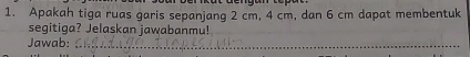 Apakah tiga ruas garis sepanjang 2 cm, 4 cm, dan 6 cm dapat membentuk 
segitiga? Jelaskan jawabanmu! 
Jawab:_