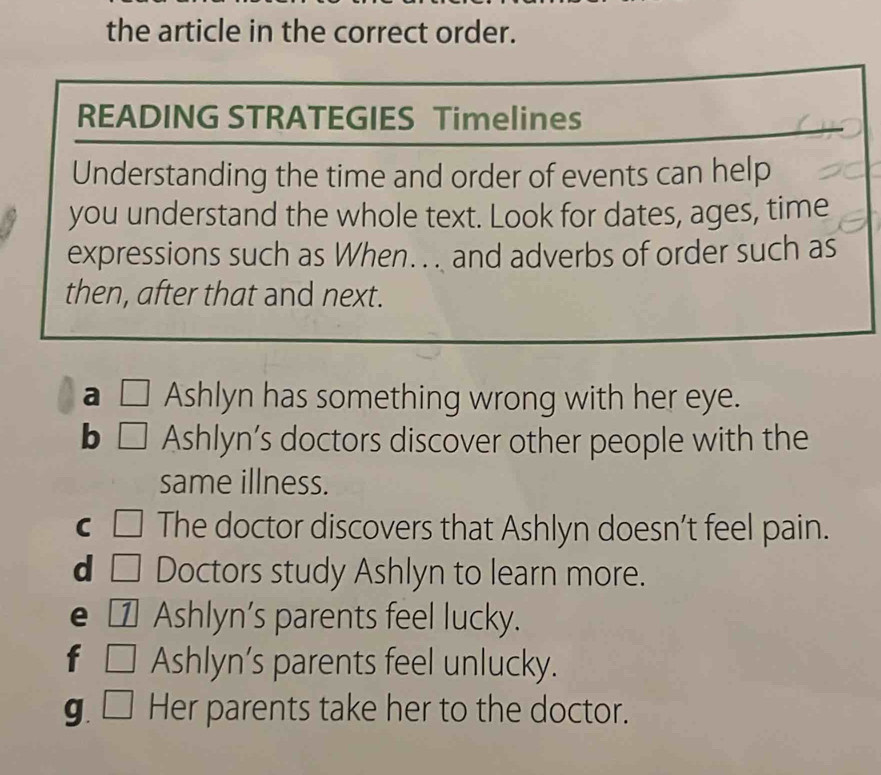 the article in the correct order. 
READING STRATEGIES Timelines 
Understanding the time and order of events can help 
you understand the whole text. Look for dates, ages, time 
expressions such as When. .. and adverbs of order such as 
then, after that and next. 
a □ Ashlyn has something wrong with her eye. 
b □ Ashlyn’s doctors discover other people with the 
same illness. 
C □ The doctor discovers that Ashlyn doesn’t feel pain. 
d □ Doctors study Ashlyn to learn more. 
e € Ashlyn's parents feel lucky. 
f □ Ashlyn’s parents feel unlucky. 
g. □ Her parents take her to the doctor.