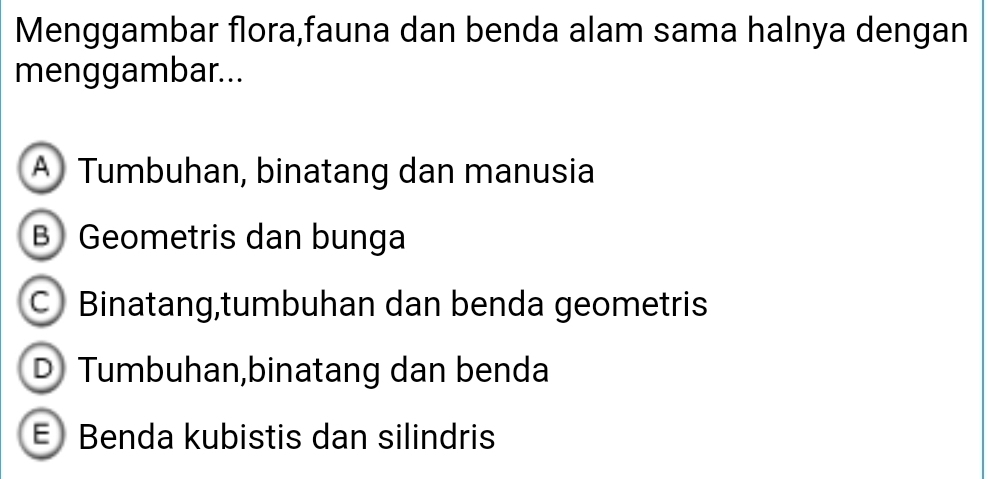 Menggambar flora,fauna dan benda alam sama halnya dengan
menggambar...
A Tumbuhan, binatang dan manusia
B Geometris dan bunga
C Binatang,tumbuhan dan benda geometris
D Tumbuhan,binatang dan benda
Benda kubistis dan silindris