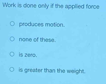 Work is done only if the applied force
produces motion.
none of these.
is zero.
is greater than the weight.