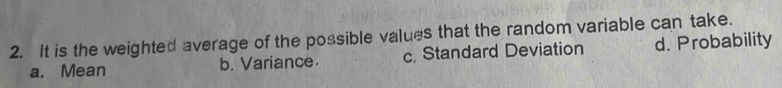 It is the weighted average of the possible values that the random variable can take.
a. Mean b. Variance c. Standard Deviation d. Probability