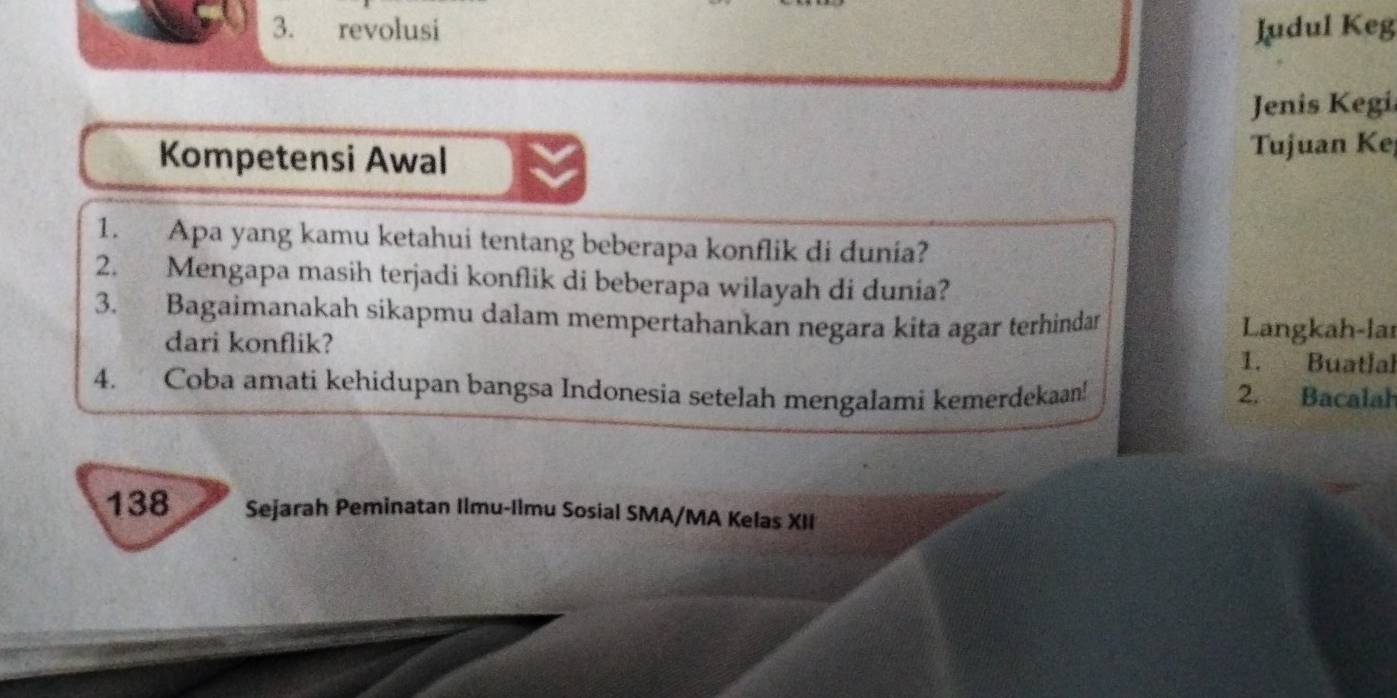 revolusi Judul Keg 
Jenis Kegi 
Kompetensi Awal Tujuan Ke 
1. Apa yang kamu ketahui tentang beberapa konflik di dunia? 
2. Mengapa masih terjadi konflik di beberapa wilayah di dunia? 
3. Bagaimanakah sikapmu dalam mempertahankan negara kita agar terhindan Langkah-lar 
dari konflik? 1. Buatlal 
4. Coba amati kehidupan bangsa Indonesia setelah mengalami kemerdekaan! 2. Bacalah 
138 Sejarah Peminatan Ilmu-Ilmu Sosial SMA/MA Kelas XII