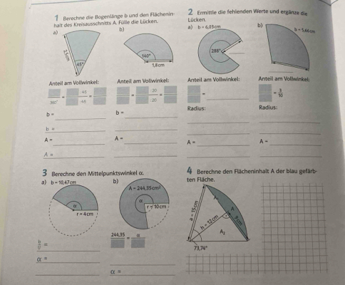 Berechne die Bogenlänge b und den Flächenin 2 Ermittle die fehlenden Werte und ergänze die
halt des Kreisausschnitts A. Fülle die Lücken. Lücken.
a)b) a) b=6,03cm b
 
 
Anteil am Vollwinkel: Anteil am Voliwinkel: Anteil am Vollwinkel: Anteil am Vollwinkel:
 □ /300° - (□ +45)/□ +45 = □ /□    □ /□  · =frac □ · 20□ · 20= □ /□   □ = _  □ /□  = 3/10 
Radius: Radius:
_
_
b= b=
_
_
__
b= _
_
_
A- A=
_ A= _ A- _
_
A=
_
__
3 Berechne den Mittelpunktswinkel α  4 Berechne den Flächeninhalt A der blau gefärb
a) b=10.47cm ten Fläche.
  
_
 b/c =  (244.35)/□  = a/□  
_
_
alpha =
_
_ alpha =