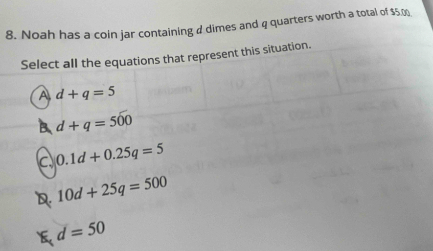 Noah has a coin jar containing dimes and q quarters worth a total of $5.00
Select all the equations that represent this situation.
A d+q=5
B. d+q=500
C 0.1d+0.25q=5
10d+25q=500
d=50