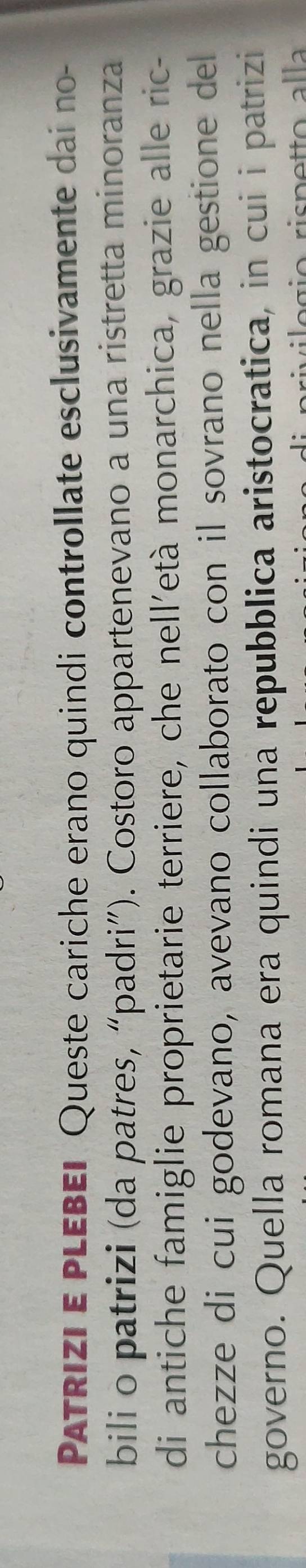 PATRIzi E PLEBEI Queste cariche erano quindi controllate esclusivamente dai no- 
bili o patrizi (da patres, “padri”). Costoro appartenevano a una ristretta minoranza 
di antiche famiglie proprietarie terriere, che nell’età monarchica, grazie alle ric- 
chezze di cui godevano, avevano collaborato con il sovrano nella gestione del 
governo. Quella romana era quindi una repubblica aristocratica, in cui i patrizi 
ivilogio rispetto alla