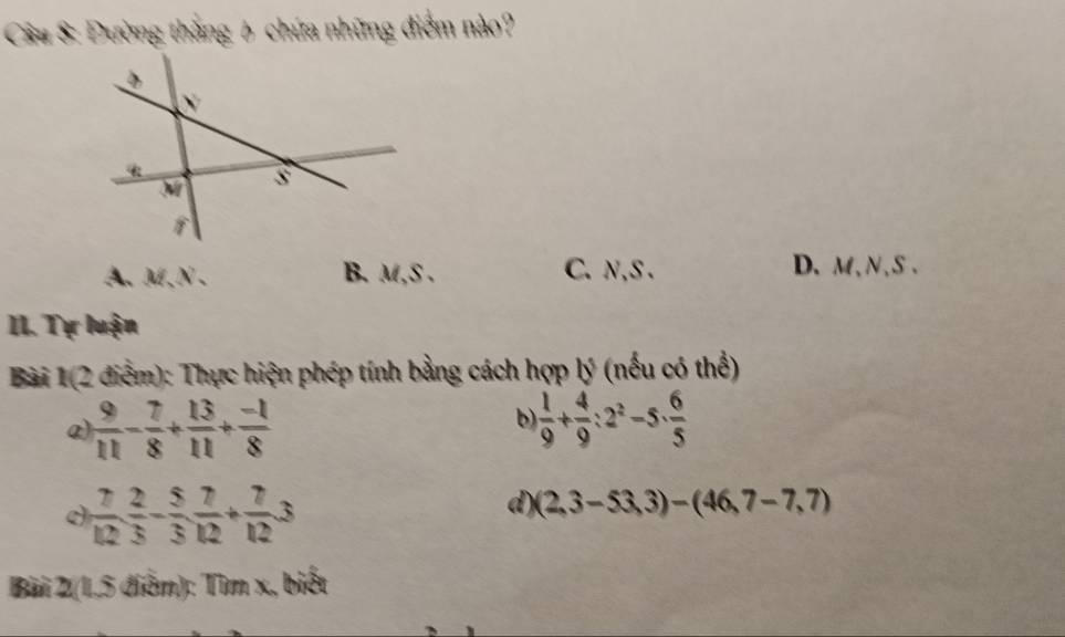 ầu 8: Đường thắng 6 chứa những điểm nào?
A、 M, N 、 B. M,S . C. N, S. D. M, N, S.
II. Tự luận
Bài 1(2 điểm): Thực hiện phép tính bằng cách hợp lý (nếu có thể)
b)
@)  9/11 - 7/8 + 13/11 + (-1)/8   1/9 + 4/9 :2^2-5·  6/5 
 7/12  2/3 - 5/3  7/12 + 7/12 3
d) (2,3-53,3)-(46,7-7,7)
Bài 2(1,5 điểm): Tìm x, biết