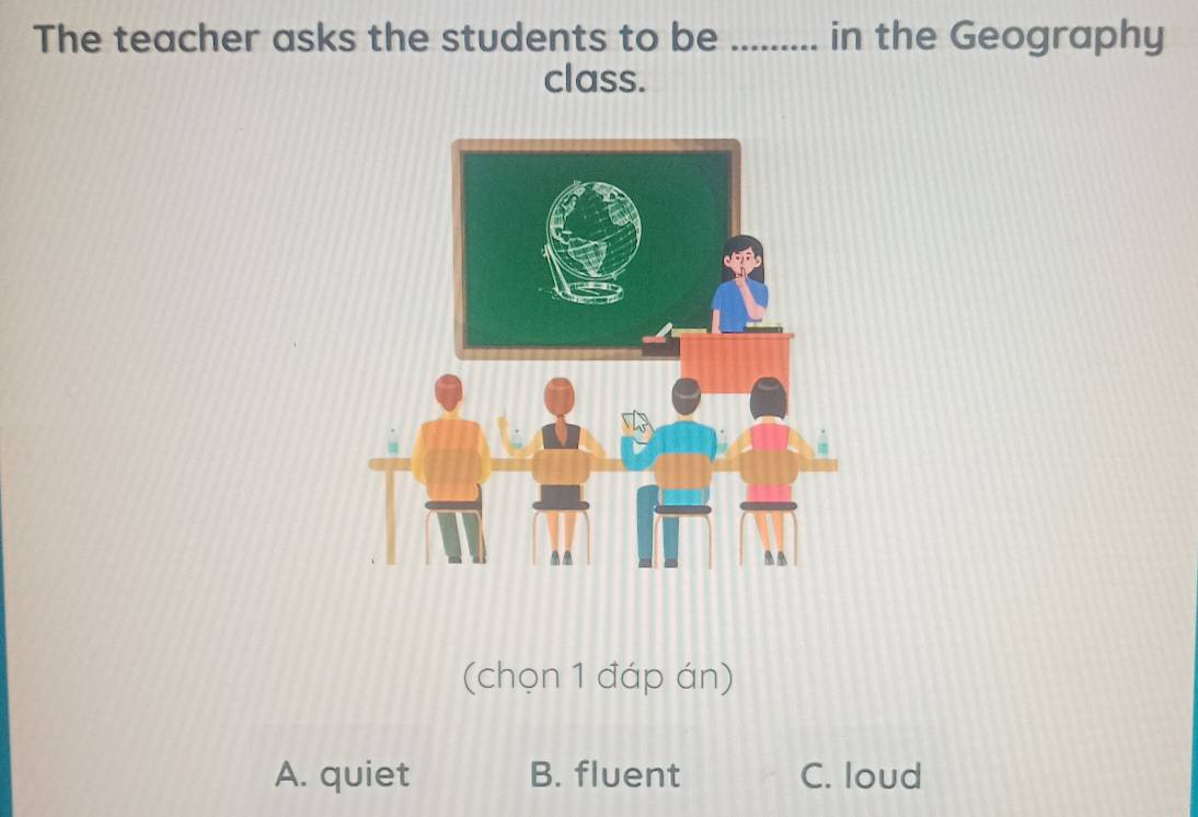 The teacher asks the students to be _in the Geography
class.
(chọn 1 đáp án)
A. quiet B. fluent C. loud