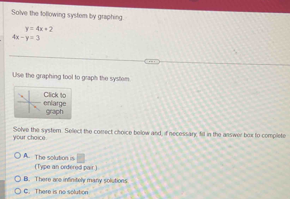 Solve the following system by graphing.
y=4x+2
4x-y=3
Use the graphing tool to graph the system
Click to
enlarge
graph
Solve the system. Select the correct choice below and, if necessary, fill in the answer box to complete
your choice.
A. The solution is
(Type an ordered pair.)
B. There are infinitely many solutions.
C. There is no solution.