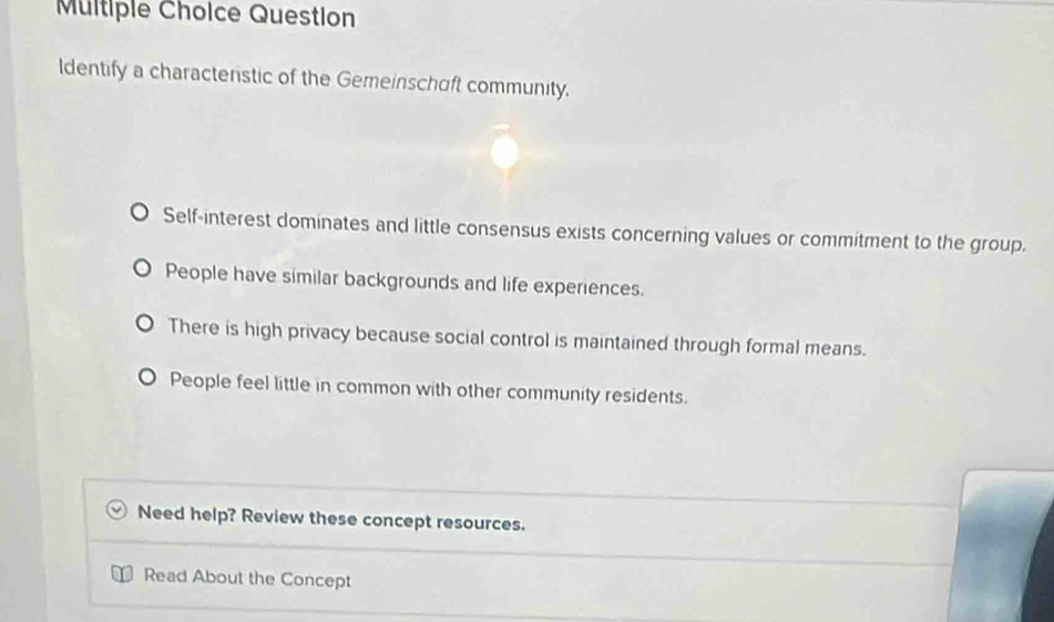 Question
ldentify a charactenstic of the Gemeinschift community.
Self-interest dominates and little consensus exists concerning values or commitment to the group.
People have similar backgrounds and life experiences.
There is high privacy because social control is maintained through formal means.
People feel little in common with other community residents.
Need help? Review these concept resources.
Read About the Concept