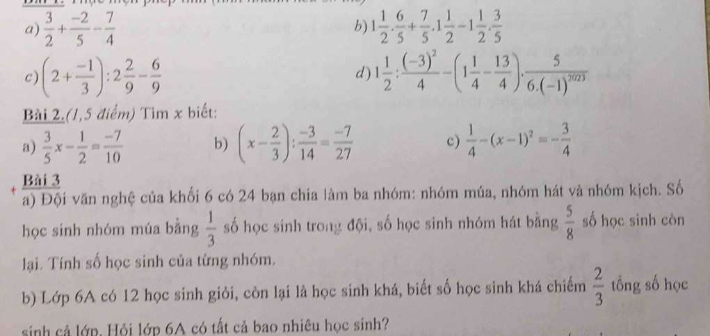  3/2 + (-2)/5 - 7/4  1 1/2 . 6/5 + 7/5 .1 1/2 -1 1/2 . 3/5 
b) 
c) (2+ (-1)/3 ):2 2/9 - 6/9  1 1/2 :frac (-3)^24-(1 1/4 - 13/4 )· frac 56.(-1)^2023
d) 
Bài 2.(1,5 điểm) Tìm x biết: 
a)  3/5 x- 1/2 = (-7)/10  (x- 2/3 ): (-3)/14 = (-7)/27  c)  1/4 -(x-1)^2=- 3/4 
b) 
Bài 3 
a) Đội văn nghệ của khối 6 có 24 bạn chia làm ba nhóm: nhóm múa, nhóm hát và nhóm kịch. Số 
học sinh nhóm múa bằng  1/3  số học sinh trong đội, số học sinh nhóm hát bằng  5/8  số học sinh còn 
lại. Tính số học sinh của từng nhóm. 
b) Lớp 6A có 12 học sinh giỏi, còn lại là học sinh khá, biết số học sinh khá chiếm  2/3  tổng số học 
sinh cả lớp. Hỏi lớp 6A có tất cả bao nhiêu học sinh?