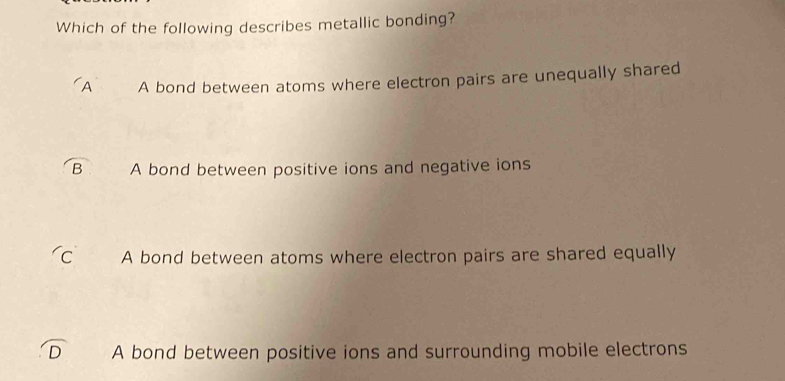 Which of the following describes metallic bonding?
A A bond between atoms where electron pairs are unequally shared
B A bond between positive ions and negative ions
C A bond between atoms where electron pairs are shared equally
A bond between positive ions and surrounding mobile electrons