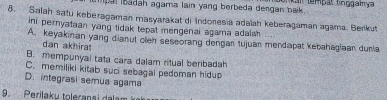 tnkan tempät tinggalnya
mpal Ibadah agama lain yang berbeda dengan baik.
8. Salah satu keberagaman masyarakat di Indonesia adalah keberagaman agama. Berikut
ini pernyataan yang tidak tepat mengenai agama adalah .
A. keyakinan yang dianut oleh seseorang dengan tujuan mendapat kebahagíaan dunia
dan akhirat
B. mempunyai tata cara dalam ritual beribadah
C. memiliki kitab suci sebagai pedoman hidup
D. integrasi semua agama
9. Perilaku toleransi dalan