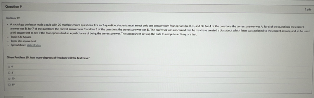 Problem 19
• A sociology professor made a quiz with 20 multiple choice questions. For each question, students must select only one answer from four options (A, B, C, and D). For 4 of the questions the correct answer was A, for 6 of the questions the correct
answer was B, for 7 of the questions the correct answer was C and for 3 of the questions the correct answer was D. The professor was concerned that he may have created a bias about which letter was assigned to the correct answer, and so he used
a chi square test to see if the four options had an equal chance of being the correct answer. The spreadsheet sets up the data to compute a chi-square test.
Topic: Chi Square
• Term: chi-square test
• Spreadsheet: data19.xisx
Given Problem 19, how many degrees of freedom will the test have?
4
20
19