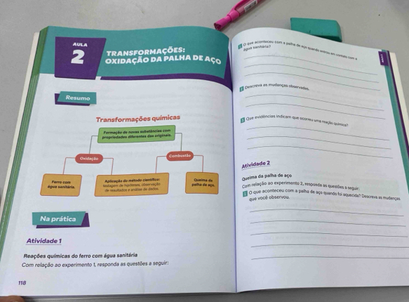 AEFLA 
transformações: água saritára? 
é l5 que acontvçau com e para de aço taido etro em cortmo com o 
_ 
2 Oxidação da palha de aço_ 
_ 
_ 
A Descneva as mudanças observadas, 
_ 
Resumo 
_ 
Transformações químicas Que evidências indicam que sconeu uma reção quíêica 
_ 
prepriodades iderentes das originais. Formação de novas subatâncias com 
Ovidação Combustão 
_ 
Atividade 2 
água sanitéria Ferro com Aplicação do método científico ueira de Queima da palha de aço 
Histagom de Hisoteres, observação rs rados e antioe de dadi palha de aço. Com relação ao experimento 2, respoada as quessões a seguir. 
m o que aconteceu com a palha de aço quando foi aquecida? Descreva as mudanças, 
que você observou 
_ 
Na prática 
_ 
_ 
_ 
Atividade 1 
Reações químicas do ferro com água sanitária 
_ 
Com relação ao experimento 1, responda as questões a seguir: 
118