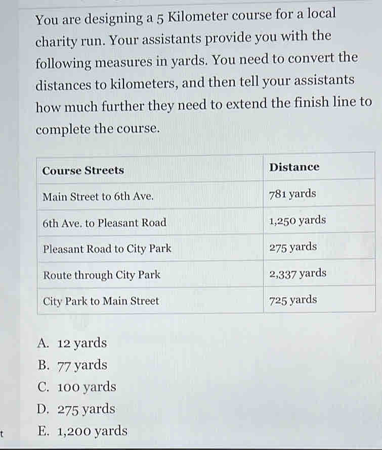 You are designing a 5 Kilometer course for a local
charity run. Your assistants provide you with the
following measures in yards. You need to convert the
distances to kilometers, and then tell your assistants
how much further they need to extend the finish line to
complete the course.
A. 12 yards
B. 77 yards
C. 100 yards
D. 275 yards
E. 1,200 yards