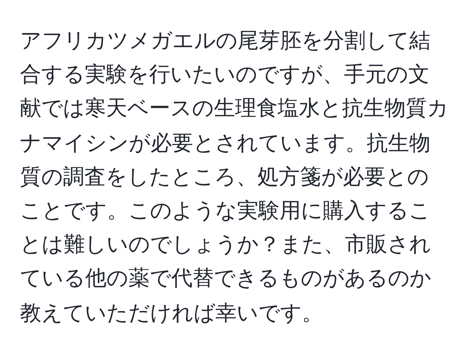 アフリカツメガエルの尾芽胚を分割して結合する実験を行いたいのですが、手元の文献では寒天ベースの生理食塩水と抗生物質カナマイシンが必要とされています。抗生物質の調査をしたところ、処方箋が必要とのことです。このような実験用に購入することは難しいのでしょうか？また、市販されている他の薬で代替できるものがあるのか教えていただければ幸いです。