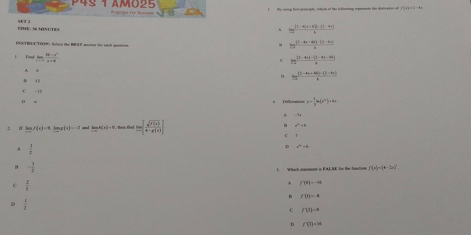 P4S 1 AM025 f(x)=2-4x
Practice for Success 3. By using first principle, which of the following represents the derivative of
SET 2
TIME: 36 MINUTES
A limlimits _xto 0 ((2-4(x+h))-(2-4x))/h 
INSTRUCTION: Select the BEST answer for each question.
B limlimits _hto 0 ((2-4x-4h)-(2-4x))/h 
1. Find limlimits _xto -6 (36-x^2)/x+6 .
c limlimits _hto 0 ((2-4x)-(2-4x-4h))/h 
A 0
D limlimits _xto a ((2-4x+4h)-(2-4x))/h 
B 12
C -12
D ∞ 4. Differentiate y= 1/3 ln (e^(5x))+6x.
A -7x
B
2. If limlimits _xto cf(x)=9, limlimits _xto cg(x)=-2 and limlimits h(x)=0 , then find limlimits _xto c[ sqrt(f(x))/4-g(x) ]. e^(3x)+6
C 7
A  3/2 
D e^(2x)+6
B - 1/2 
5. Which statement is FALSE for the function f(x)=(4-2x)^2.
C  2/3 
A f'(0)=-16
B f'(1)=-8
D  1/2 
c f'(2)=0
D f^1(3)=16