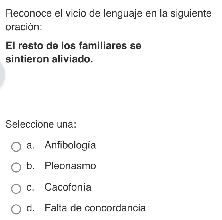 Reconoce el vicio de lenguaje en la siguiente
oración:
El resto de los familiares se
sintieron aliviado.
Seleccione una:
a. Anfibología
b. Pleonasmo
c. Cacofonía
d. Falta de concordancia