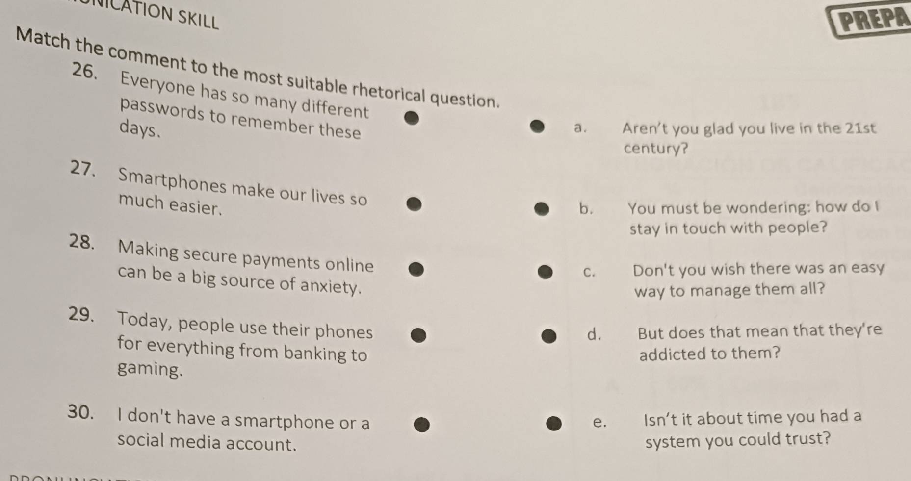 NICATION SKILL
PREPA
Match the comment to the most suitable rhetorical question.
26. Everyone has so many different
passwords to remember these
days. a. Aren't you glad you live in the 21st
century?
27. Smartphones make our lives so
much easier. b. You must be wondering: how do I
stay in touch with people?
28. Making secure payments online
C. Don't you wish there was an easy
can be a big source of anxiety.
way to manage them all?
29. Today, people use their phones
d. But does that mean that they're
for everything from banking to addicted to them?
gaming.
30. I don't have a smartphone or a e. Isn't it about time you had a
social media account. system you could trust?