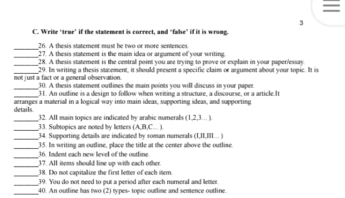 = 
3 
C. Write ‘true’ if the statement is correct, and ‘false’ if it is wrong. 
_26. A thesis statement must be two or more sentences. 
_27. A thesis statement is the main idea or argument of your writing. 
_28. A thesis statement is the central point you are trying to prove or explain in your paper/essay. 
_29. In writing a thesis statement, it should present a specific claim or argument about your topic. It is 
not just a fact or a general observation. 
_30. A thesis statement outlines the main points you will discuss in your paper. 
_31. An outline is a design to follow when writing a structure, a discourse, or a article.It 
arranges a material in a logical way into main ideas, supporting ideas, and supporting 
details. 
_32. All main topics are indicated by arabic numerals (1,2, 3…). 
_33. Subtopics are noted by letters (A,B,C... ). 
_34. Supporting details are indicated by roman numerals (I,II,III... ) 
_35. In writing an outline, place the title at the center above the outline. 
_ 
36. Indent each new level of the outline. 
_37. All items should line up with each other. 
_38. Do not capitalize the first letter of each item. 
_39. You do not need to put a period after each numeral and letter. 
_40. An outline has two (2) types- topic outline and sentence outline.