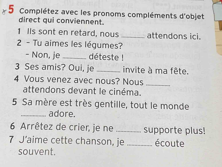 a 5 Complétez avec les pronoms compléments d'objet 
direct qui conviennent. 
1 IIs sont en retard, nous _attendons ici. 
2 - Tu aimes les légumes? 
- Non, je _déteste ! 
3 Ses amis? Oui, je _invite à ma fête. 
4 Vous venez avec nous? Nous_ 
attendons devant le cinéma. 
5 Sa mère est très gentille, tout le monde 
_adore. 
6 Arrêtez de crier, je ne _supporte plus! 
7 J’aime cette chanson, je _écoute 
souvent.