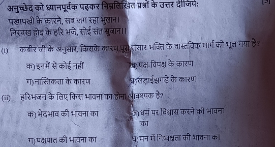 अनुच्छेद को ध्यानपूर्वक पढ़कर निम्नलिखित प्रश्नों के उत्तर दीजिय: []
पखापखी के कारनै, सब जग रहा भुलान।
निरपख होइ के हरि भजे, सोई संत सुजान।।
(i)कबीर जी के अनुसार, किसके कारण पूरा संसार भक्ति के वास्तविक मार्ग को भूल गया है?
क)इनमें से कोई नहीं व)पक्ष-विपक्ष के कारण
ग) नास्तिकता के कारण ध)लड़ाईझगड़े के कारण
(ii) हरिभजन के लिए किस भावना का होना आवश्यक है?
क) भेदभाव की भावना का ख़) धर्म पर विश्वास करने की भावना
का
ग)पक्षपात की भावना का घ)मन में निष्पक्षता की भावना का