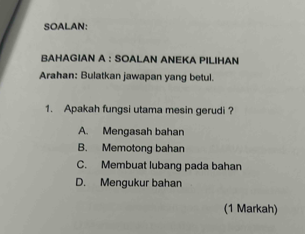 SOALAN:
BAHAGIAN A : SOALAN ANEKA PILIHAN
Arahan: Bulatkan jawapan yang betul.
1. Apakah fungsi utama mesin gerudi ?
A. Mengasah bahan
B. Memotong bahan
C. Membuat lubang pada bahan
D. Mengukur bahan
(1 Markah)