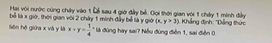 Hai với nước cùng chây vào 1 Lễ sau 4 giờ đầy bể. Gọi thời gian với 1 chây 1 minh đầy
bể là x giờ, thời gian với 2 chây 1 minh đầy bể là y giờ (x,y>3) Khẳng định: "Đầng thức
liên hộ giữa x và y là x+y=frac 14° là đùng hay sai? Nều đùng điễn 1, sai điễn 0.