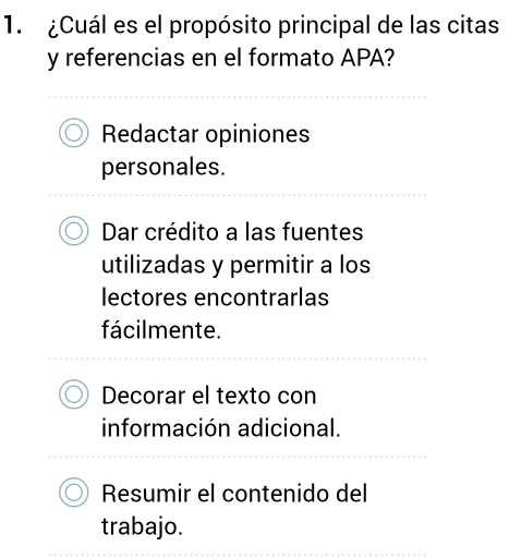 ¿Cuál es el propósito principal de las citas
y referencias en el formato APA?
Redactar opiniones
personales.
Dar crédito a las fuentes
utilizadas y permitir a los
lectores encontrarlas
fácilmente.
Decorar el texto con
información adicional.
Resumir el contenido del
trabajo.