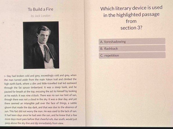 To Build a Fire Which literary device is used
by Jack London in the highlighted passage
from
section 3?
A. foreshadowing
B. flashback
C. repetition
1- Day had broken cold and grey, exceedingly cold and grey, when
the man turned aside from the main Yukon trail and climbed the
high earth-bank, where a dim and little-travelled trail led eastward
through the fat spruce timberland. It was a steep bank, and he
paused for breath at the top, excusing the act to himself by looking
at his watch. It was nine o'clock. There was no sun nor hint of sun,
though there was not a cloud in the sky. It was a clear day, and yet
there seemed an intangible pall over the face of things, a subtle
gloom that made the day dark, and that was due to the absence of
sun. This fact did not worry the man. He was used to the lack of sun.
It had been days since he had seen the sun, and he knew that a few
more days must pass before that cheerful orb, due south, would just
peep above the sky-line and dip immediately from view.