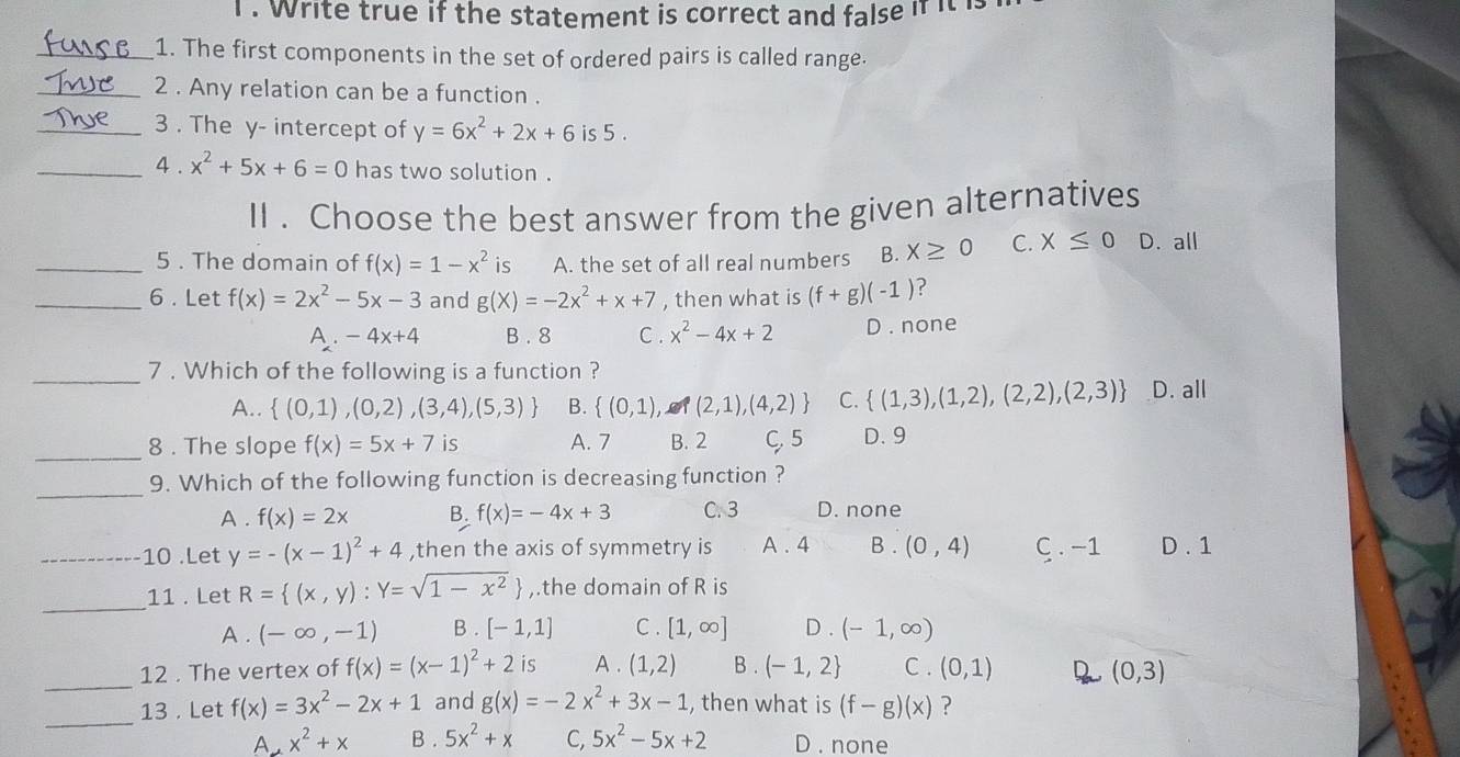 Write true if the statement is correct and false if it 
_1. The first components in the set of ordered pairs is called range.
_2 . Any relation can be a function .
_3 . The y- intercept of y=6x^2+2x+6 is 5 .
_4 . x^2+5x+6=0 has two solution .
II . Choose the best answer from the given alternatives
_5 . The domain of f(x)=1-x^2 is A. the set of all real numbers B. X≥ 0 C. X≤ 0 D. all
_6 . Let f(x)=2x^2-5x-3 and g(X)=-2x^2+x+7 , then what is (f+g)(-1) ?
A. -4x+4 B . 8 C . x^2-4x+2 D . none
_7 . Which of the following is a function ?
A..  (0,1),(0,2),(3,4),(5,3) B.  (0,1), g (2,1),(4,2) C.  (1,3),(1,2),(2,2),(2,3) D. all
_
8 . The slope f(x)=5x+7 is A. 7 B. 2 C, 5 D. 9
_
9. Which of the following function is decreasing function ?
A . f(x)=2x B. f(x)=-4x+3 C. 3 D. none
_10 .Let y=-(x-1)^2+4 ,then the axis of symmetry is A . 4 B . (0,4) C .−1 D . 1
_
11 . Let R= (x,y):Y=sqrt(1-x^2) ,.the domain of R is
A . (-∈fty ,-1) B . [-1,1] C. [1,∈fty ] D . (-1,∈fty )
_12 . The vertex of f(x)=(x-1)^2+2 is A . (1,2) B . (-1,2 C . (0,1) 2 (0,3)
_
13 . Let f(x)=3x^2-2x+1 and g(x)=-2x^2+3x-1 , then what is (f-g)(x) ?
A x^2+x B . 5x^2+x C, 5x^2-5x+2 D . none