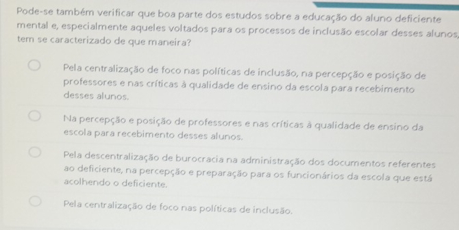 Pode-se também verificar que boa parte dos estudos sobre a educação do aluno deficiente
mental e, especialmente aqueles voltados para os processos de inclusão escolar desses alunos,
tem se caracterizado de que maneira?
Pela centralização de foco nas políticas de inclusão, na percepção e posição de
professores e nas críticas à qualidade de ensino da escola para recebimento
desses alunos.
Na percepção e posição de professores e nas críticas à qualidade de ensino da
escola para recebimento desses alunos.
Pela descentralização de burocracia na administração dos documentos referentes
ao deficiente, na percepção e preparação para os funcionários da escola que está
acolhendo o deficiente.
Pela centralização de foco nas políticas de inclusão.