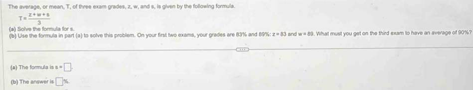 The average, or mean, T, of three exam grades, z, w, and s, is given by the following formula.
T= (z+w+s)/3 
(a) Solve the formula for s. 
(b) Use the formula in part (a) to solve this problem. On your first two exams, your grades are 83% and 89% : z=83 and w=89. What must you get on the third exam to have an average of 90%? 
_ 
_ 
(a) The formula is s=□. 
(b) The answer is □ %.