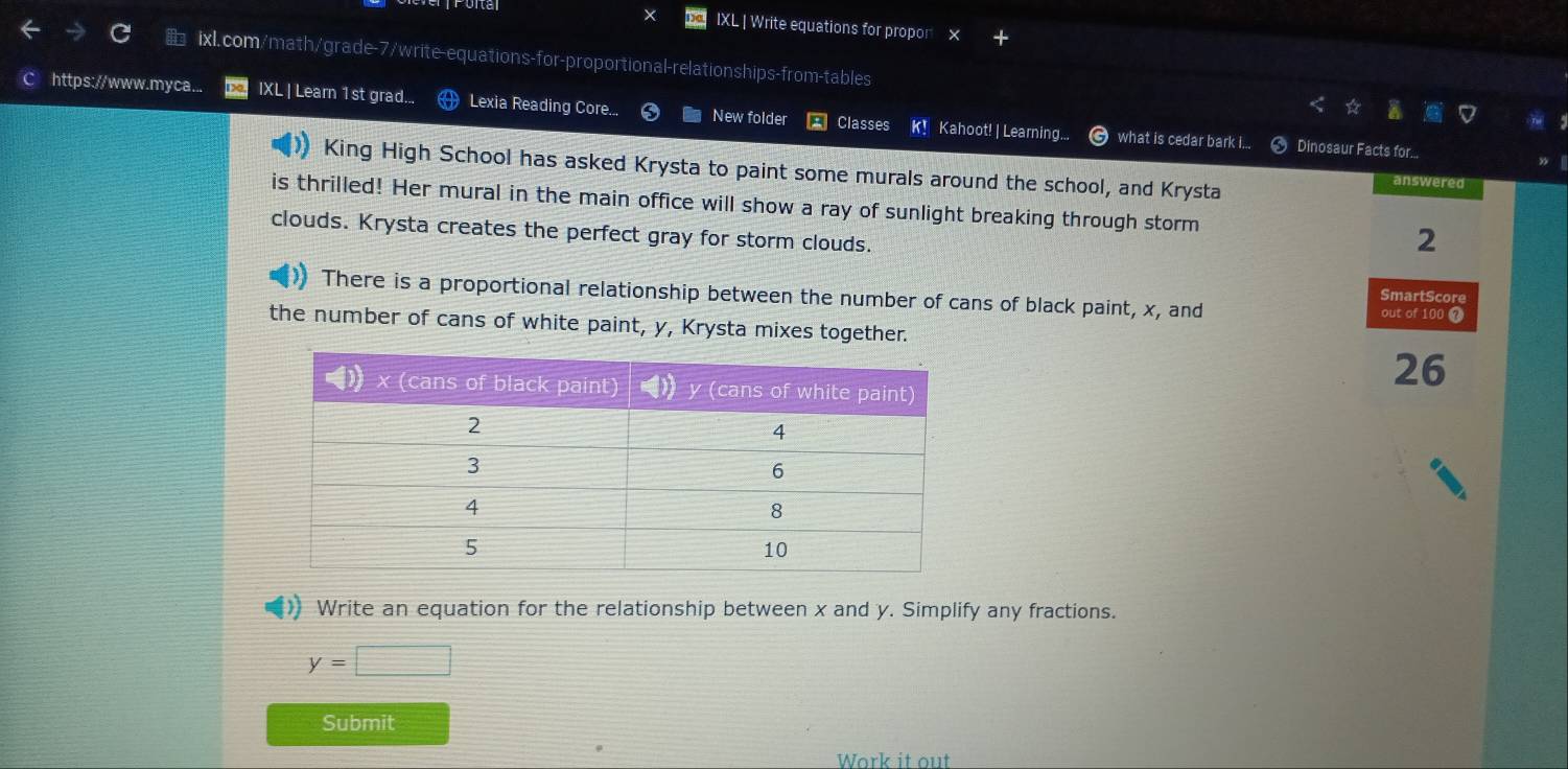 IXL | Write equations for propor 
& ixl.com/math/grade-7/write-equations-for-proportional- relationships-from-tables 
https://www.myca... IXL | Learn 1 st grad... Lexia Reading Core. New folder Classes k! Kahoot! | Learning... what is cedar bark I... 
< Dinosaur Facts for... 
King High School has asked Krysta to paint some murals around the school, and Krysta 
answered 
is thrilled! Her mural in the main office will show a ray of sunlight breaking through storm  2
clouds. Krysta creates the perfect gray for storm clouds. 
There is a proportional relationship between the number of cans of black paint, x, and out of 100 7 
SmartScore 
the number of cans of white paint, y, Krysta mixes together. 
26 
Write an equation for the relationship between x and y. Simplify any fractions.
y=□
Submit 
Work it out