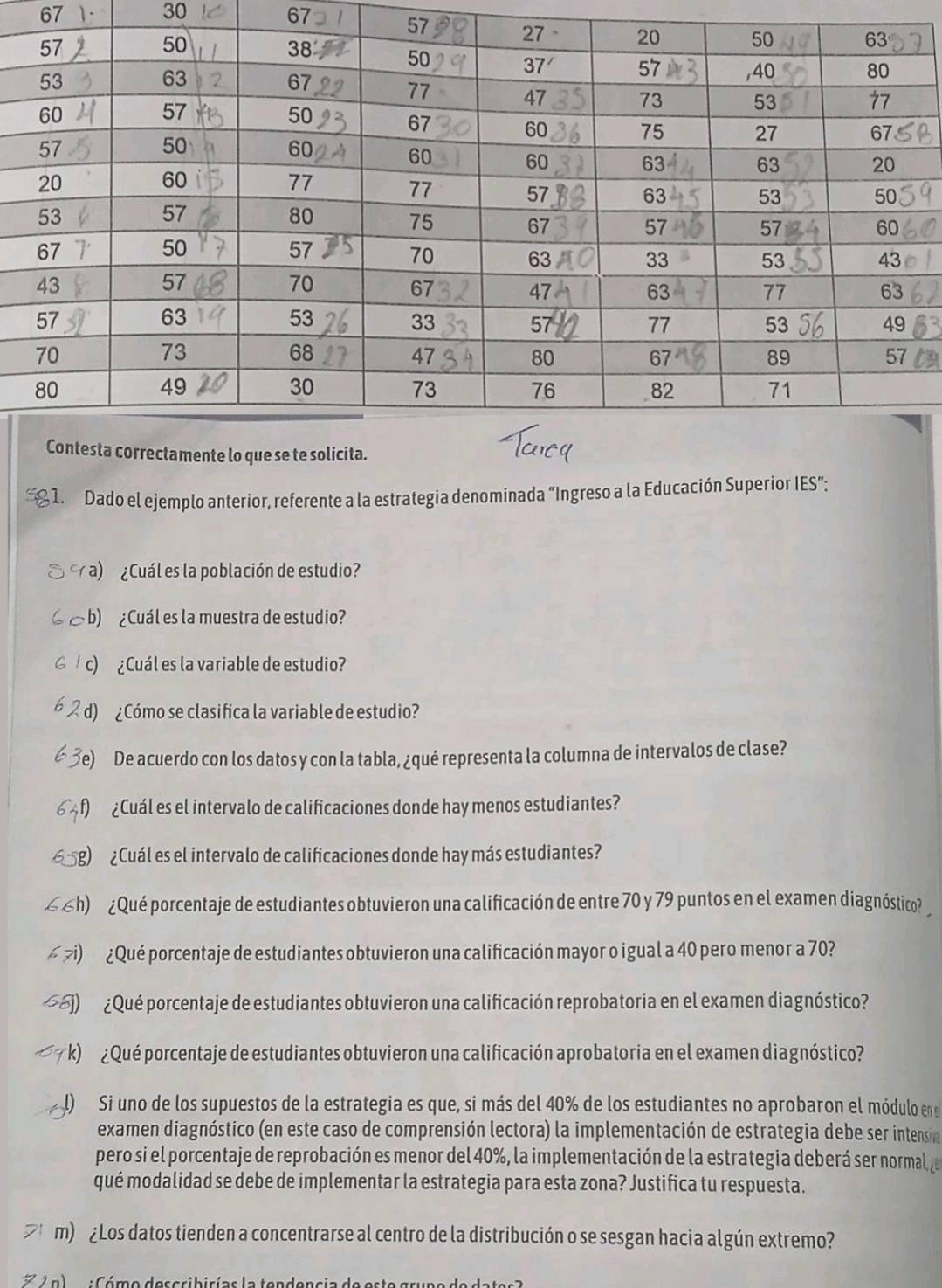 67
30
67
1. Dado el ejemplo anterior, referente a la estrategia denominada “Ingreso a la Educación Superior IES”: 
a) ¿Cuál es la población de estudio? 
b) ¿ Cuál es la muestra de estudio? 
c) ¿Cuál es la variable de estudio? 
d) ¿Cómo se clasifica la variable de estudio? 
ODe acuerdo con los datos y con la tabla, ¿qué representa la columna de intervalos de clase? 
O ¿ Cuál es el intervalo de calificaciones donde hay menos estudiantes? 
g) ¿Cuál es el intervalo de calificaciones donde hay más estudiantes? 
h) ¿ Qué porcentaje de estudiantes obtuvieron una calificación de entre 70 y 79 puntos en el examen diagnóstico? 
( ≥) ¿Qué porcentaje de estudiantes obtuvieron una calificación mayor o igual a 40 pero menor a 70? 
(j) ¿ Qué porcentaje de estudiantes obtuvieron una calificación reprobatoria en el examen diagnóstico? 
k) ¿Qué porcentaje de estudiantes obtuvieron una calificación aprobatoria en el examen diagnóstico? 
I) Si uno de los supuestos de la estrategia es que, si más del 40% de los estudiantes no aprobaron el módulo ene 
examen diagnóstico (en este caso de comprensión lectora) la implementación de estrategia debe ser intensia 
pero si el porcentaje de reprobación es menor del 40%, la implementación de la estrategia deberá ser normal de 
qué modalidad se debe de implementar la estrategia para esta zona? Justifica tu respuesta. 
m) ¿Los datos tienden a concentrarse al centro de la distribución o se sesgan hacia algún extremo? 
ón) :Cómo describirías la tendencia de este grupo de dates